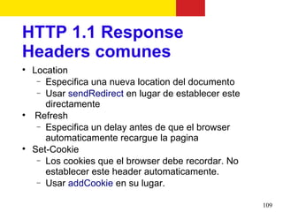 HTTP 1.1 Response
Headers comunes

    Location
     − Especifica una nueva location del documento
     − Usar sendRedirect en lugar de establecer este
       directamente

     Refresh
     − Especifica un delay antes de que el browser
       automaticamente recargue la pagina

    Set-Cookie
     − Los cookies que el browser debe recordar. No
       establecer este header automaticamente.
     − Usar addCookie en su lugar.


                                                       109
 