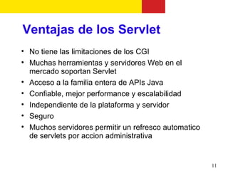 Ventajas de los Servlet

    No tiene las limitaciones de los CGI

    Muchas herramientas y servidores Web en el
    mercado soportan Servlet

    Acceso a la familia entera de APIs Java

    Confiable, mejor performance y escalabilidad

    Independiente de la plataforma y servidor

    Seguro

    Muchos servidores permitir un refresco automatico
    de servlets por accion administrativa


                                                        11
 