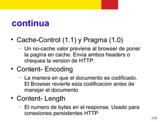 continua

    Cache-Control (1.1) y Pragma (1.0)
    −   Un no-cache valor previene al browser de poner
        la pagina en cache. Envia ambos headers o
        chequea la version de HTTP.

    Content- Encoding
    −   La manera en que el documento es codificado.
        El Browser revierte esta codificacion antes de
        manejar el documento

    Content- Length
    −   El numero de bytes en el response. Usado para
        conexiones persistentes HTTP
                                                         110
 