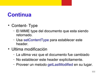 Continua

    Content- Type
    −   El MIME type del documento que esta siendo
        retornado.
    −   Usa setContentType para establecer este
        header.

    Ultima modificación
    −   La ultima vez que el documento fue cambiado
    −   No establecer este header explicitamente.
    −   Proveer un metodo getLastModified en su lugar.
                                                     111
 