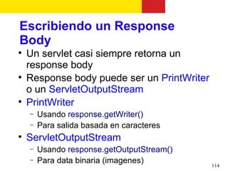 Escribiendo un Response
Body

    Un servlet casi siempre retorna un
    response body

    Response body puede ser un PrintWriter
    o un ServletOutputStream

    PrintWriter
    −   Usando response.getWriter()
    −   Para salida basada en caracteres

    ServletOutputStream
    −   Usando response.getOutputStream()
    −   Para data binaria (imagenes)         114
 