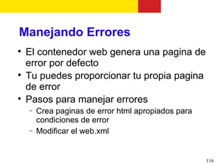 Manejando Errores

    El contenedor web genera una pagina de
    error por defecto

    Tu puedes proporcionar tu propia pagina
    de error

    Pasos para manejar errores
    −   Crea paginas de error html apropiados para
        condiciones de error
    −   Modificar el web.xml


                                                     116
 