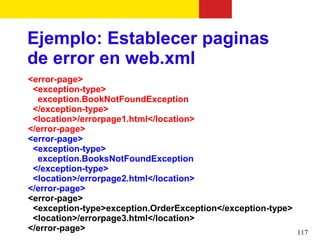 Ejemplo: Establecer paginas
de error en web.xml
<error-page>
 <exception-type>
  exception.BookNotFoundException
 </exception-type>
 <location>/errorpage1.html</location>
</error-page>
<error-page>
 <exception-type>
  exception.BooksNotFoundException
 </exception-type>
 <location>/errorpage2.html</location>
</error-page>
<error-page>
 <exception-type>exception.OrderException</exception-type>
 <location>/errorpage3.html</location>
</error-page>                                              117
 