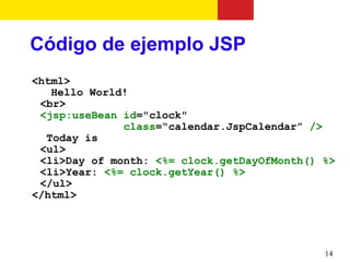 Código de ejemplo JSP
<html>
   Hello World!
 <br>
 <jsp:useBean id="clock"
              class=“calendar.JspCalendar” />
  Today is
 <ul>
 <li>Day of month: <%= clock.getDayOfMonth() %>
 <li>Year: <%= clock.getYear() %>
 </ul>
</html>




                                             14
 