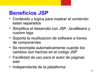 Beneficios JSP

    Contenido y logica para mostrar el contenido
    estan separados

    Simplifica el desarrollo con JSP, JavaBeans y
    custom tags

    Soporta la reutilizacion de software a traves
    de componentes

    Se recompila automaticamente cuando los
    cambios son hechos en el codigo JSP

    Facililidad de uso para el autor de paginas
    web

    Independiente de la plataforma
                                                    16
 