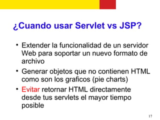 ¿Cuando usar Servlet vs JSP?

    Extender la funcionalidad de un servidor
    Web para soportar un nuevo formato de
    archivo

    Generar objetos que no contienen HTML
    como son los graficos (pie charts)

    Evitar retornar HTML directamente
    desde tus servlets el mayor tiempo
    posible
                                           17
 