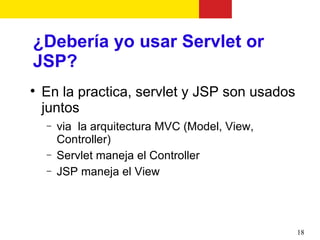 ¿Debería yo usar Servlet or
JSP?

    En la practica, servlet y JSP son usados
    juntos
    −   via la arquitectura MVC (Model, View,
        Controller)
    −   Servlet maneja el Controller
    −   JSP maneja el View




                                                18
 