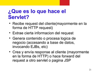¿Que es lo que hace el
Servlet?

    Recibe request del cliente(mayormente en la
    forma de HTTP request)

    Extrae cierta informacion del request

    Genera contenido o procesa logica de
    negocio (accesando a base de datos,
    invocando EJBs, etc)

    Crea y envía response al cliente (mayormente
    en la forma de HTTP) o hace forward del
    request a otro servlet o pagina JSP

                                                   21
 