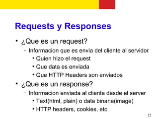 Requests y Responses

    ¿Que es un request?
    −   Informacion que es envia del cliente al servidor
          
            Quien hizo el request
          
            Que data es enviada
          
            Que HTTP Headers son enviados

    ¿Que es un response?
    −   Informacion enviada al cliente desde el server
          
            Text(html, plain) o data binaria(image)
          
            HTTP headers, cookies, etc
                                                         22
 