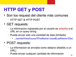 HTTP GET y POST

    Son los request del cliente más comunes
    −   HTTP GET & HTTP POST

    GET requests:
    −   La informacion ingresada por el usuario es añadida a el
        URL en un query string
    −   Puede enviar solo una cantidad de data (limitado)
         
             .../servlet/ViewCourse?FirstName=Jose&LastName=Diaz

    POST requests:
    −   La informacion es enviada como data(no añadido a un
        URL)
    −   Puede enviar cualquier cantidad de informacion    24
 