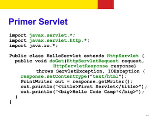 Primer Servlet
import javax.servlet.*;
import javax.servlet.http.*;
import java.io.*;

Public class HelloServlet extends HttpServlet {
  public void doGet(HttpServletRequest request,
               HttpServletResponse response)
         throws ServletException, IOException {
    response.setContentType("text/html");
    PrintWriter out = response.getWriter();
    out.println("<title>First Servlet</title>");
    out.println("<big>Hello Code Camp!</big>");
  }
}

                                               25
 