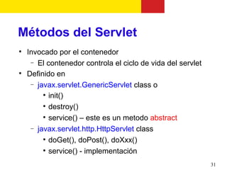 Métodos del Servlet

    Invocado por el contenedor
     − El contenedor controla el ciclo de vida del servlet

    Definido en
     − javax.servlet.GenericServlet class o
         
           init()
         
           destroy()
         
           service() – este es un metodo abstract
     − javax.servlet.http.HttpServlet class
         
           doGet(), doPost(), doXxx()
         
           service() - implementación
                                                             31
 