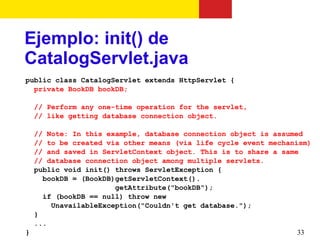 Ejemplo: init() de
CatalogServlet.java
public class CatalogServlet extends HttpServlet {
  private BookDB bookDB;

 // Perform any one-time operation for the servlet,
 // like getting database connection object.

  // Note: In this example, database connection object is assumed
  // to be created via other means (via life cycle event mechanism)
  // and saved in ServletContext object. This is to share a same
  // database connection object among multiple servlets.
  public void init() throws ServletException {
    bookDB = (BookDB)getServletContext().
                     getAttribute("bookDB");
    if (bookDB == null) throw new
      UnavailableException("Couldn't get database.");
  }
  ...
}                                                               33
 