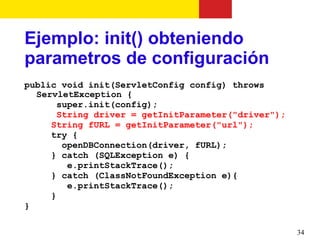Ejemplo: init() obteniendo
parametros de configuración
public void init(ServletConfig config) throws
  ServletException {
       super.init(config);
       String driver = getInitParameter("driver");
     String fURL = getInitParameter("url");
     try {
        openDBConnection(driver, fURL);
     } catch (SQLException e) {
         e.printStackTrace();
     } catch (ClassNotFoundException e){
         e.printStackTrace();
     }
}

                                                     34
 