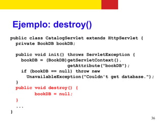 Ejemplo: destroy()
public class CatalogServlet extends HttpServlet {
  private BookDB bookDB;

    public void init() throws ServletException {
      bookDB = (BookDB)getServletContext().
                       getAttribute("bookDB");
      if (bookDB == null) throw new
        UnavailableException("Couldn't get database.");
    }
    public void destroy() {
           bookDB = null;
    }
    ...
}
                                                     36
 
