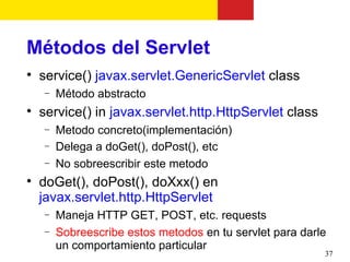 Métodos del Servlet

    service() javax.servlet.GenericServlet class
    −   Método abstracto

    service() in javax.servlet.http.HttpServlet class
    −   Metodo concreto(implementación)
    −   Delega a doGet(), doPost(), etc
    −   No sobreescribir este metodo

    doGet(), doPost(), doXxx() en
    javax.servlet.http.HttpServlet
    −   Maneja HTTP GET, POST, etc. requests
    −   Sobreescribe estos metodos en tu servlet para darle
        un comportamiento particular
                                                          37
 
