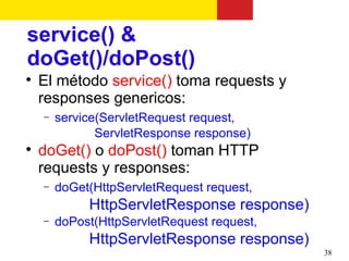 service() &
doGet()/doPost()

    El método service() toma requests y
    responses genericos:
    −   service(ServletRequest request,
               ServletResponse response)

    doGet() o doPost() toman HTTP
    requests y responses:
    −   doGet(HttpServletRequest request,
             HttpServletResponse response)
    −   doPost(HttpServletRequest request,
             HttpServletResponse response)
                                             38
 