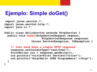 Ejemplo: Simple doGet()
 import javax.servlet.*;
import javax.servlet.http.*;
import java.io.*;

Public class HelloServlet extends HttpServlet {
  public void doGet(HttpServletRequest request,
                       HttpServletResponse response)
                 throws ServletException, IOException {

        // Just send back a simple HTTP response
        response.setContentType("text/html");
        PrintWriter out = response.getWriter();
        out.println("<title>First Servlet</title>");
        out.println("<big>Hello J2EE Programmers! </big>");
    }
}

                                                         42
 