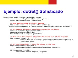 Ejemplo: doGet() Sofisticado
public void doGet (HttpServletRequest request,
                       HttpServletResponse response)
        throws ServletException, IOException {

        // Read session-scope attribute “message”
        HttpSession session = request.getSession(true);
      ResourceBundle messages = (ResourceBundle)session.getAttribute("messages");

       // Set headers and buffer size before accessing the Writer
       response.setContentType("text/html");
       response.setBufferSize(8192);
       PrintWriter out = response.getWriter();

       // Then write the response (Populate the header part of the response)
       out.println("<html>" +
                   "<head><title>" + messages.getString("TitleBookDescription") +
                   "</title></head>");

       // Get the dispatcher; it gets the banner to the user
       RequestDispatcher dispatcher =
              getServletContext().getRequestDispatcher("/banner");

       if (dispatcher != null)
              dispatcher.include(request, response);


                                                                                    43
 