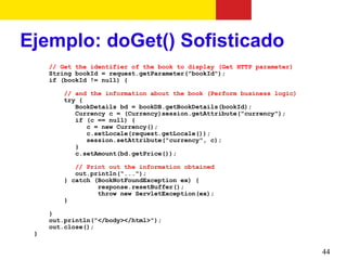 Ejemplo: doGet() Sofisticado
     // Get the identifier of the book to display (Get HTTP parameter)
     String bookId = request.getParameter("bookId");
     if (bookId != null) {

        // and the information about the book (Perform business logic)
        try {
           BookDetails bd = bookDB.getBookDetails(bookId);
           Currency c = (Currency)session.getAttribute("currency");
           if (c == null) {
              c = new Currency();
              c.setLocale(request.getLocale());
              session.setAttribute("currency", c);
           }
           c.setAmount(bd.getPrice());

           // Print out the information obtained
           out.println("...");
        } catch (BookNotFoundException ex) {
                 response.resetBuffer();
                 throw new ServletException(ex);
        }

     }
     out.println("</body></html>");
     out.close();
 }

                                                                         44
 