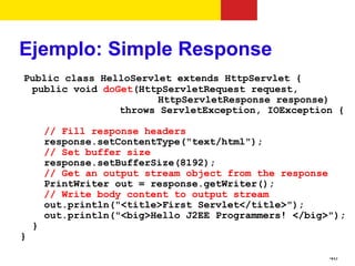 Ejemplo: Simple Response
Public class HelloServlet extends HttpServlet {
 public void doGet(HttpServletRequest request,
                       HttpServletResponse response)
                throws ServletException, IOException {

        // Fill response headers
        response.setContentType("text/html");
        // Set buffer size
        response.setBufferSize(8192);
        // Get an output stream object from the response
        PrintWriter out = response.getWriter();
        // Write body content to output stream
        out.println("<title>First Servlet</title>");
        out.println("<big>Hello J2EE Programmers! </big>");
    }
}

                                                        46
 