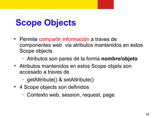 Scope Objects

    Permite compartir información a traves de
    componentes web via atributos mantenidos en estos
    Scope objects
     − Atributos son pares de la forma nombre/objeto

    Atributos mantenidos en estos Scope objets son
    accesado a traves de
     − getAttribute() & setAttribute()

    4 Scope objects son definidos
     − Contexto web, session, request, page




                                                        48
 
