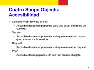 Cuatro Scope Objects:
Accesibilidad

    Contexto Web(ServletContext)
     − Accesible desde componentes Web que estan dentro de un
       contexto

    Session
     − Accesible desde componentes web que manejan un request
       que pertenece a la session

    Request
     − Accesible desde componentes web que manejan el request

    Page
     −   Accesible desde paginas JSP que han creado el objeto



                                                                49
 