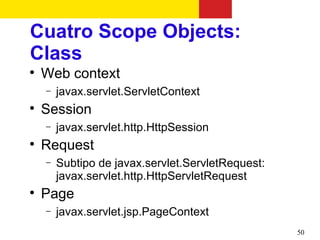 Cuatro Scope Objects:
Class

    Web context
    −   javax.servlet.ServletContext

    Session
    −   javax.servlet.http.HttpSession

    Request
    −   Subtipo de javax.servlet.ServletRequest:
        javax.servlet.http.HttpServletRequest

    Page
    −   javax.servlet.jsp.PageContext
                                                   50
 