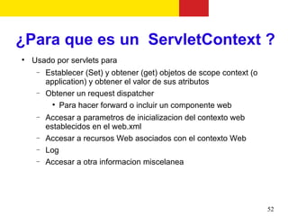 ¿Para que es un ServletContext ?

    Usado por servlets para
     −   Establecer (Set) y obtener (get) objetos de scope context (o
         application) y obtener el valor de sus atributos
     −   Obtener un request dispatcher
           
             Para hacer forward o incluir un componente web
     −   Accesar a parametros de inicializacion del contexto web
         establecidos en el web.xml
     −   Accesar a recursos Web asociados con el contexto Web
     −   Log
     −   Accesar a otra informacion miscelanea




                                                                        52
 