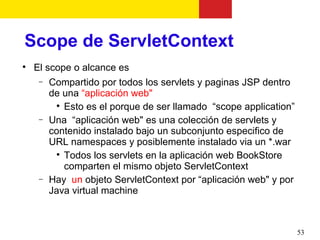 Scope de ServletContext

    El scope o alcance es
     −   Compartido por todos los servlets y paginas JSP dentro
         de una “aplicación web"
          
            Esto es el porque de ser llamado “scope application”
     −   Una “aplicación web" es una colección de servlets y
         contenido instalado bajo un subconjunto especifico de
         URL namespaces y posiblemente instalado via un *.war
          
            Todos los servlets en la aplicación web BookStore
            comparten el mismo objeto ServletContext
     −   Hay un objeto ServletContext por “aplicación web" y por
         Java virtual machine



                                                                   53
 