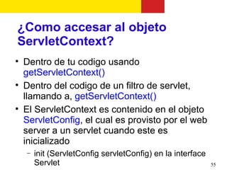 ¿Como accesar al objeto
ServletContext?

    Dentro de tu codigo usando
    getServletContext()

    Dentro del codigo de un filtro de servlet,
    llamando a, getServletContext()

    El ServletContext es contenido en el objeto
    ServletConfig, el cual es provisto por el web
    server a un servlet cuando este es
    inicializado
    −   init (ServletConfig servletConfig) en la interface
        Servlet                                              55
 