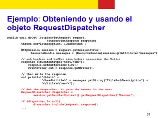 Ejemplo: Obteniendo y usando el
objeto RequestDispatcher
public void doGet (HttpServletRequest request,
                       HttpServletResponse response)
        throws ServletException, IOException {

       HttpSession session = request.getSession(true);
             ResourceBundle messages = (ResourceBundle)session.getAttribute("messages");

       // set headers and buffer size before accessing the Writer
       response.setContentType("text/html");
           response.setBufferSize(8192);
           PrintWriter out = response.getWriter();

       // then write the response
       out.println("<html>" +
                   "<head><title>" + messages.getString("TitleBookDescription") +
                   "</title></head>");

       // Get the dispatcher; it gets the banner to the user
       RequestDispatcher dispatcher =
              session.getServletContext().getRequestDispatcher("/banner");

       if (dispatcher != null)
              dispatcher.include(request, response);
       ...

                                                                                57
 
