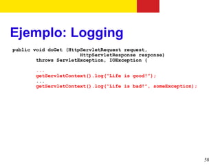 Ejemplo: Logging
public void doGet (HttpServletRequest request,
                       HttpServletResponse response)
        throws ServletException, IOException {

       ...
       getServletContext().log(“Life is good!”);
       ...
       getServletContext().log(“Life is bad!”, someException);




                                                                 58
 