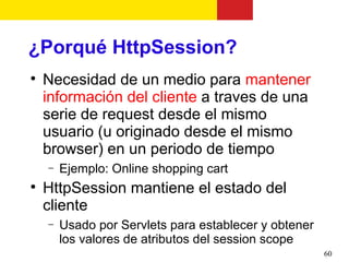 ¿Porqué HttpSession?

    Necesidad de un medio para mantener
    información del cliente a traves de una
    serie de request desde el mismo
    usuario (u originado desde el mismo
    browser) en un periodo de tiempo
    −   Ejemplo: Online shopping cart

    HttpSession mantiene el estado del
    cliente
    −   Usado por Servlets para establecer y obtener
        los valores de atributos del session scope
                                                       60
 