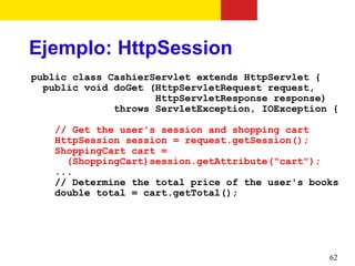 Ejemplo: HttpSession
public class CashierServlet extends HttpServlet {
  public void doGet (HttpServletRequest request,
                     HttpServletResponse response)
              throws ServletException, IOException {

    // Get the user's session and shopping cart
    HttpSession session = request.getSession();
    ShoppingCart cart =
      (ShoppingCart)session.getAttribute("cart");
    ...
    // Determine the total price of the user's books
    double total = cart.getTotal();




                                                  62
 