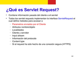 ¿Qué es Servlet Request?

    Contiene información pasada del cliente a el servlet

    Todos los servlet requests implementan la interface ServletRequest el
    cual define metodos para accesar a
     −   Parametros enviados por el Cliente
     −   Atributos nombre/objeto
     −   Localidades
     −   Cliente y servidor
     −   Input stream
     −   Información del protocolo
     −   Content type
     −   Si el request ha sido hecho de una conexión segura (HTTPS)




                                                                      64
 