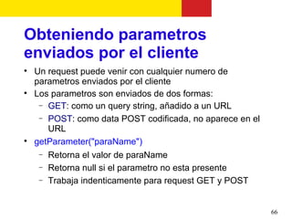 Obteniendo parametros
enviados por el cliente

    Un request puede venir con cualquier numero de
    parametros enviados por el cliente

    Los parametros son enviados de dos formas:
     − GET: como un query string, añadido a un URL
     − POST: como data POST codificada, no aparece en el
       URL

    getParameter("paraName")
     − Retorna el valor de paraName
     − Retorna null si el parametro no esta presente
     − Trabaja indenticamente para request GET y POST



                                                           66
 