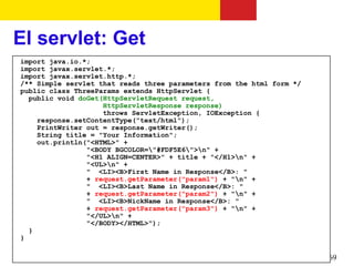 El servlet: Get
import java.io.*;
import javax.servlet.*;
import javax.servlet.http.*;
/** Simple servlet that reads three parameters from the html form */
public class ThreeParams extends HttpServlet {
  public void doGet(HttpServletRequest request,
                    HttpServletResponse response)
                    throws ServletException, IOException {
    response.setContentType("text/html");
    PrintWriter out = response.getWriter();
    String title = "Your Information";
    out.println("<HTML>" +
                "<BODY BGCOLOR="#FDF5E6">n" +
                "<H1 ALIGN=CENTER>" + title + "</H1>n" +
                "<UL>n" +
                " <LI><B>First Name in Response</B>: "
                + request.getParameter("param1") + "n" +
                " <LI><B>Last Name in Response</B>: "
                + request.getParameter("param2") + "n" +
                " <LI><B>NickName in Response</B>: "
                + request.getParameter("param3") + "n" +
                "</UL>n" +
                "</BODY></HTML>");
  }
}

                                                                       69
 