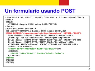 Un formulario usando POST
<!DOCTYPE HTML PUBLIC "-//W3C//DTD HTML 4.0 Transitional//EN">
<HTML>
<HEAD>
  <TITLE>A Sample FORM using POST</TITLE>
</HEAD>
<BODY BGCOLOR="#FDF5E6">
<H1 ALIGN="CENTER">A Sample FORM using POST</H1>
<FORM ACTION="/sample/servlet/ShowParameters" METHOD="POST">
  Item Number: <INPUT TYPE="TEXT" NAME="itemNum"><BR>
  Quantity: <INPUT TYPE="TEXT" NAME="quantity"><BR>
  Price Each: <INPUT TYPE="TEXT" NAME="price" VALUE="$"><BR>
  First Name: <INPUT TYPE="TEXT" NAME="firstName"><BR>
  <TEXTAREA NAME="address" ROWS=3 COLS=40></TEXTAREA><BR>
  Credit Card Number:
  <INPUT TYPE="PASSWORD" NAME="cardNum"><BR>
  <CENTER>
    <INPUT TYPE="SUBMIT" VALUE="Submit Order">
  </CENTER>
</FORM>
</BODY>
</HTML>


                                                                 70
 