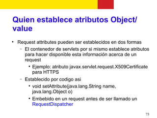 Quien establece atributos Object/
value

    Request attributes pueden ser establecidos en dos formas
     − El contenedor de servlets por si mismo establece atributos
       para hacer disponible esta información acerca de un
       request
         
           Ejemplo: atributo javax.servlet.request.X509Certificate
           para HTTPS
     − Establecido por codigo asi
         
           void setAttribute(java.lang.String name,
           java.lang.Object o)
         
           Embebido en un request antes de ser llamado un
           RequestDispatcher

                                                                73
 