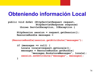 Obteniendo información Local
public void doGet (HttpServletRequest request,
                   HttpServletResponse response)
        throws ServletException, IOException {

      HttpSession session = request.getSession();
      ResourceBundle messages =

  (ResourceBundle)session.getAttribute("messages");

      if (messages == null) {
         Locale locale=request.getLocale();
         messages = ResourceBundle.getBundle(
                "messages.BookstoreMessages", locale);
         session.setAttribute("messages", messages);
      }




                                                         74
 