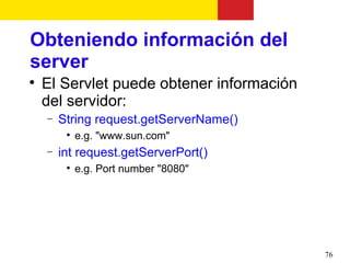 Obteniendo información del
server

    El Servlet puede obtener información
    del servidor:
    −   String request.getServerName()
         
             e.g. "www.sun.com"
    −   int request.getServerPort()
         
             e.g. Port number "8080"




                                           76
 