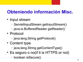 Obteniendo información Misc.

    Input stream
    −   ServletInputStream getInputStream()
    −   java.io.BufferedReader getReader()

    Protocol
    −   java.lang.String getProtocol()

    Content type
    −   java.lang.String getContentType()

    Es seguro o no(if it is HTTPS or not)
    −   boolean isSecure()
                                              77
 