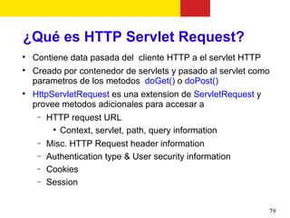 ¿Qué es HTTP Servlet Request?

    Contiene data pasada del cliente HTTP a el servlet HTTP

    Creado por contenedor de servlets y pasado al servlet como
    parametros de los metodos doGet() o doPost()

    HttpServletRequest es una extension de ServletRequest y
    provee metodos adicionales para accesar a
     −   HTTP request URL
          
            Context, servlet, path, query information
     −   Misc. HTTP Request header information
     −   Authentication type & User security information
     −   Cookies
     −   Session


                                                              79
 