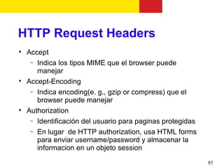HTTP Request Headers

    Accept
     − Indica los tipos MIME que el browser puede
       manejar

    Accept-Encoding
     − Indica encoding(e. g., gzip or compress) que el
       browser puede manejar

    Authorization
     − Identificación del usuario para paginas protegidas
     − En lugar de HTTP authorization, usa HTML forms
       para enviar username/password y almacenar la
       informacion en un objeto session
                                                            85
 