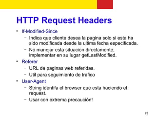 HTTP Request Headers

    If-Modified-Since
      − Indica que cliente desea la pagina solo si esta ha
        sido modificada desde la ultima fecha especificada.
      − No manejar esta situacion directamente;
        implementar en su lugar getLastModified.

    Referer
      − URL de paginas web referidas.
      − Util para seguimiento de trafico

    User-Agent
      − String identifa el browser que esta haciendo el
        request.
      − Usar con extrema precaución!


                                                              87
 