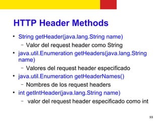 HTTP Header Methods

    String getHeader(java.lang.String name)
     − Valor del request header como String

    java.util.Enumeration getHeaders(java.lang.String
    name)
     − Valores del request header especificado

    java.util.Enumeration getHeaderNames()
     − Nombres de los request headers

    int getIntHeader(java.lang.String name)
     − valor del request header especificado como int


                                                        88
 