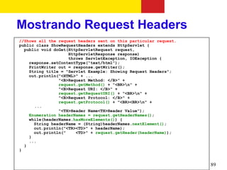 Mostrando Request Headers
//Shows all the request headers sent on this particular request.
public class ShowRequestHeaders extends HttpServlet {
  public void doGet(HttpServletRequest request,
                    HttpServletResponse response)
                    throws ServletException, IOException {
    response.setContentType("text/html");
    PrintWriter out = response.getWriter();
    String title = "Servlet Example: Showing Request Headers";
    out.println("<HTML>" + ...
                "<B>Request Method: </B>" +
                request.getMethod() + "<BR>n" +
                "<B>Request URI: </B>" +
                request.getRequestURI() + "<BR>n" +
                "<B>Request Protocol: </B>" +
                request.getProtocol() + "<BR><BR>n" +
      ...
                "<TH>Header Name<TH>Header Value");
    Enumeration headerNames = request.getHeaderNames();
    while(headerNames.hasMoreElements()) {
      String headerName = (String)headerNames.nextElement();
      out.println("<TR><TD>" + headerName);
      out.println("    <TD>" + request.getHeader(headerName));
    }
    ...
  }
}


                                                                   89
 