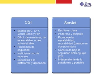 Servlet


         CGI                          Servlet

    Escrito en C, C++,        
                                  Escrito en Java
    Visual Basic y Perl       
                                  Poderoso y eficiente

    Dificil de mantener, no   
                                  Promueve la
    es escalable, no es           escalabilidad,
    administrable                 reusabilidad (basado en

    Problemas de                  componentes)
    seguridad                 
                                  Construido bajo la

    Ineficiente uso de            seguridad del lenguaje
    recursos                      java

    Especifico a la           
                                  Independiente de la
    plataforma y aplicación       plataforma y portable


                                                            9
 
