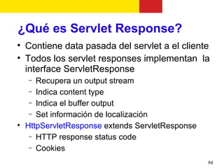 ¿Qué es Servlet Response?

    Contiene data pasada del servlet a el cliente

    Todos los servlet responses implementan la
    interface ServletResponse
    −  Recupera un output stream
     − Indica content type
     − Indica el buffer output
     − Set información de localización

    HttpServletResponse extends ServletResponse
     − HTTP response status code
     − Cookies

                                                  94
 